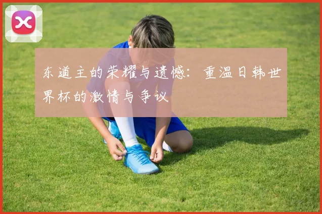 东道主的荣耀与遗憾：重温日韩世界杯的激情与争议