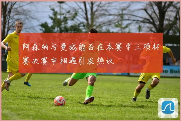阿森纳与曼城能否在本赛季三项杯赛决赛中相遇引发热议
