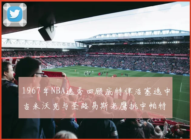 1967年NBA选秀回顾底特律活塞选中吉米沃克与圣路易斯老鹰挑中帕特莱利