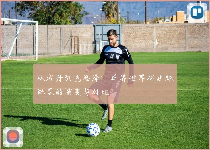 从方丹到克洛泽：单界世界杯进球纪录的演变与对比