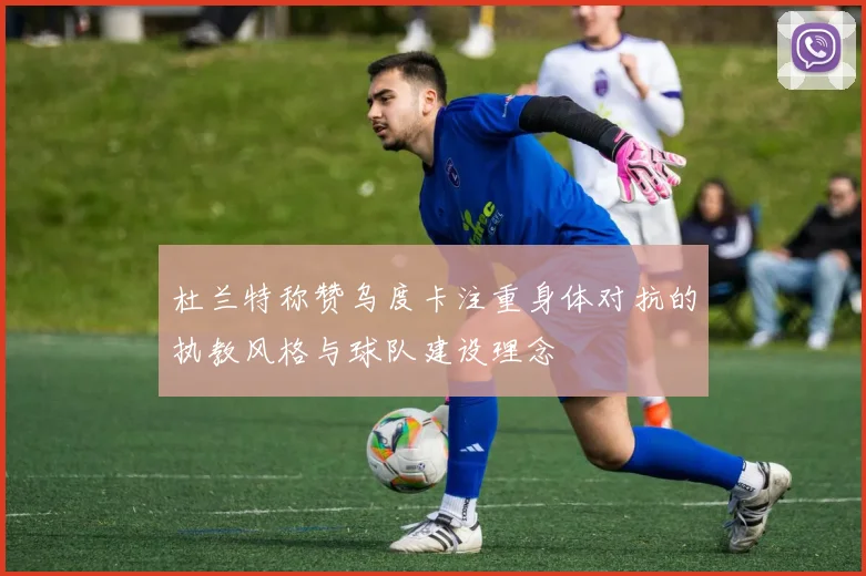 杜兰特称赞乌度卡注重身体对抗的执教风格与球队建设理念