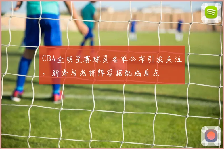CBA全明星赛球员名单公布引发关注，新秀与老将阵容搭配成看点