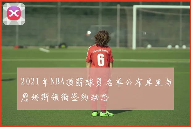 2021年NBA顶薪球员名单公布库里与詹姆斯领衔签约动态