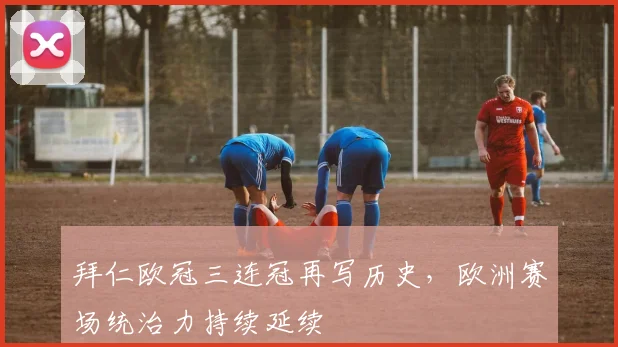 拜仁欧冠三连冠再写历史，欧洲赛场统治力持续延续