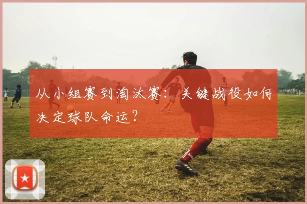 从小组赛到淘汰赛：关键战役如何决定球队命运？
